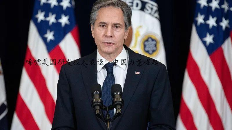 布林肯唏嘘美国研发投入衰退！中国力量崛起