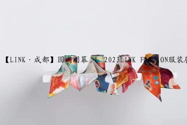 【LINK·成都】圆满闭幕 ｜ 2023LINK FASHION服装展会·成都落幕不散场，期待再相会！